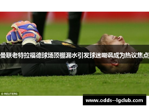 曼联老特拉福德球场顶棚漏水引发球迷嘲讽成为热议焦点 曼联老特拉福德球场顶棚漏水引发球迷嘲讽成为热议焦点