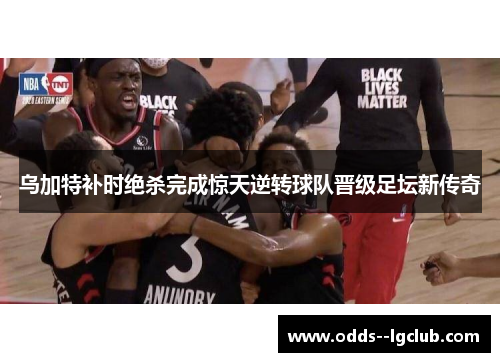 乌加特补时绝杀完成惊天逆转球队晋级足坛新传奇